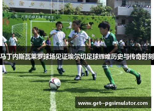 马丁内斯瓦莱罗球场见证埃尔切足球辉煌历史与传奇时刻